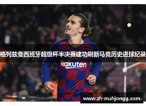 格列兹曼西班牙超级杯半决赛建功刷新马竞历史进球纪录 格列兹曼西班牙超级杯半决赛建功刷新马竞历史进球纪录