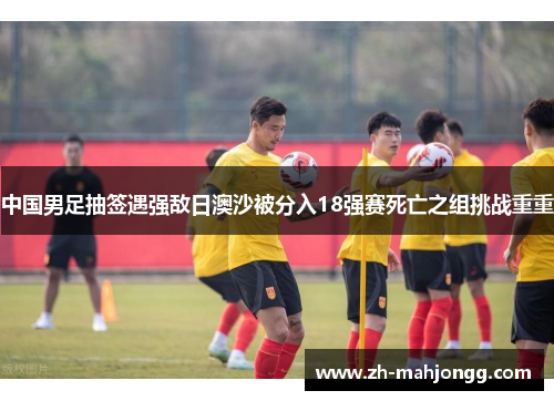 中国男足抽签遇强敌日澳沙被分入18强赛死亡之组挑战重重