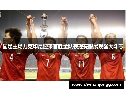 国足主场力克印尼迎来首胜全队表现亮眼展现强大斗志