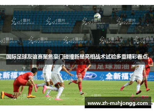 国际足球友谊赛聚焦豪门碰撞新星亮相战术试验多重精彩看点